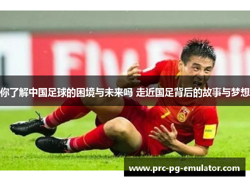 你了解中国足球的困境与未来吗 走近国足背后的故事与梦想