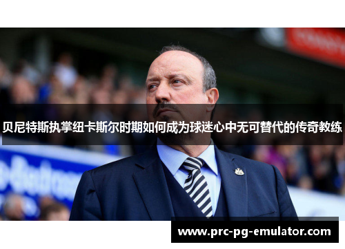 贝尼特斯执掌纽卡斯尔时期如何成为球迷心中无可替代的传奇教练
