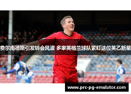 费尔南德斯引发转会风波 多家英格兰球队紧盯这位英乙新星 费尔南德斯引发转会风波 多家英格兰球队紧盯这位英乙新星