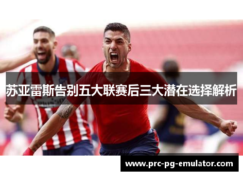 苏亚雷斯告别五大联赛后三大潜在选择解析