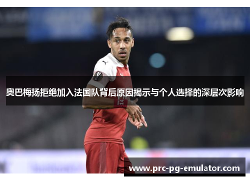 奥巴梅扬拒绝加入法国队背后原因揭示与个人选择的深层次影响