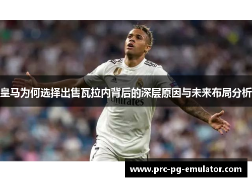 皇马为何选择出售瓦拉内背后的深层原因与未来布局分析