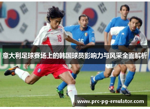 意大利足球赛场上的韩国球员影响力与风采全面解析