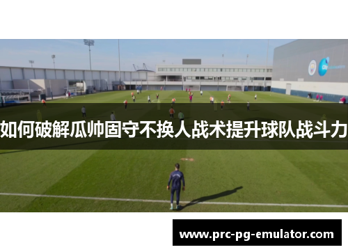 如何破解瓜帅固守不换人战术提升球队战斗力