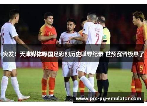 突发！天津媒体曝国足恐创历史耻辱纪录 世预赛晋级悬了