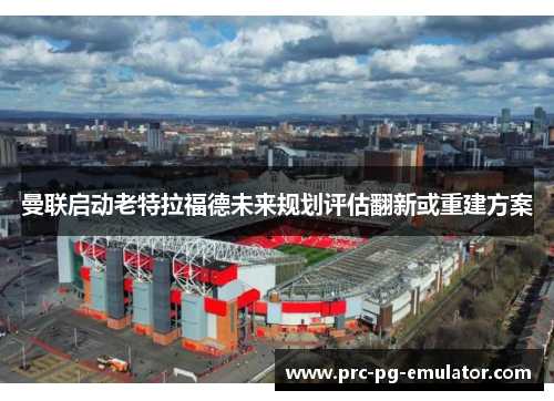 曼联启动老特拉福德未来规划评估翻新或重建方案