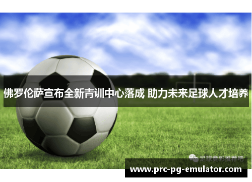 佛罗伦萨宣布全新青训中心落成 助力未来足球人才培养