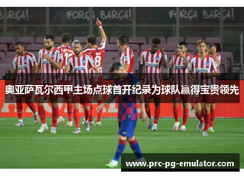 奥亚萨瓦尔西甲主场点球首开纪录为球队赢得宝贵领先 奥亚萨瓦尔西甲主场点球首开纪录为球队赢得宝贵领先
